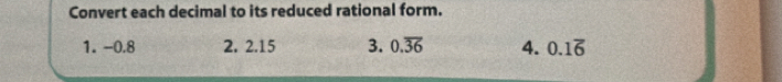 Convert each decimal to its reduced rational form. 
1. -0.8 2. 2.15 3. 0.overline 36 4. 0.1overline 6