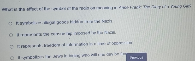 What is the effect of the symbol of the radio on meaning in Anne Frank: The Diary of a Young Girl?
It symbolizes illegal goods hidden from the Nazis.
It represents the censorship imposed by the Nazis.
It represents freedom of information in a time of oppression.
It symbolizes the Jews in hiding who will one day be free
Previous