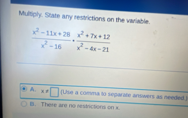 Multiply. State any restrictions on the variable.
 (x^2-11x+28)/x^2-16 ·  (x^2+7x+12)/x^2-4x-21 
A. x!= □ (Use a comma to separate answers as needed.)
B. There are no restrictions on x.