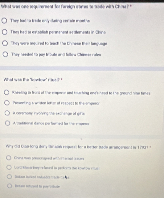 What was one requirement for foreign states to trade with China? *
They had to trade only during certain months
They had to establish permanent settlements in China
They were required to teach the Chinese their language
They needed to pay tribute and follow Chinese rules
What was the "kowtow" ritual? *
Kneeling in front of the emperor and touching one's head to the ground nine times
Presenting a written letter of respect to the emperor
A ceremony involving the exchange of gifts
A traditional dance performed for the emperor
Why did Qian-long deny Britain's request for a better trade arrangement in 1793? *
China was preoccupied with internal issues
Lord Macartney refused to perform the kowtow ritual
Britain lacked valuable trade ite
Britain refused to pay tribute