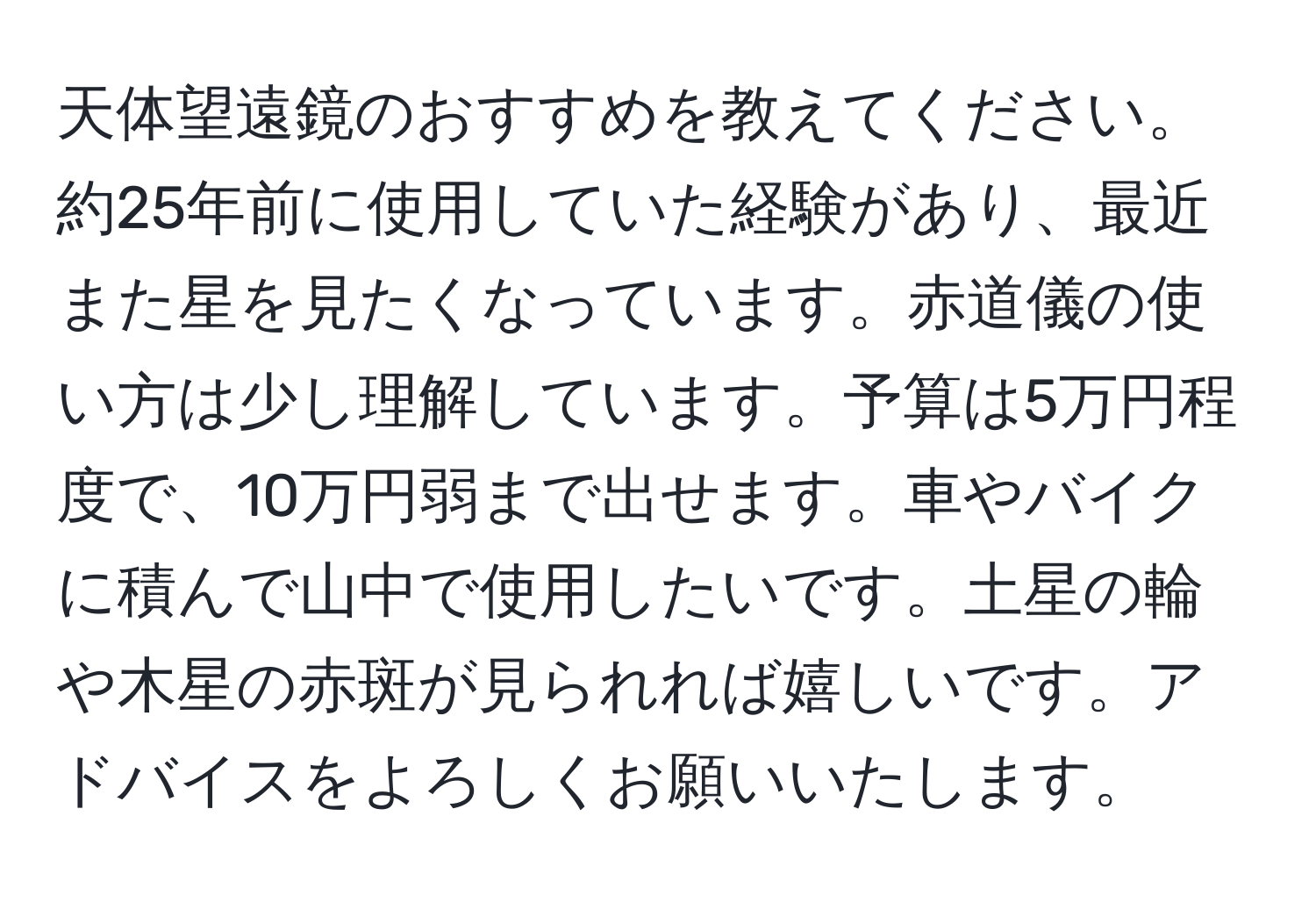 天体望遠鏡のおすすめを教えてください。約25年前に使用していた経験があり、最近また星を見たくなっています。赤道儀の使い方は少し理解しています。予算は5万円程度で、10万円弱まで出せます。車やバイクに積んで山中で使用したいです。土星の輪や木星の赤斑が見られれば嬉しいです。アドバイスをよろしくお願いいたします。