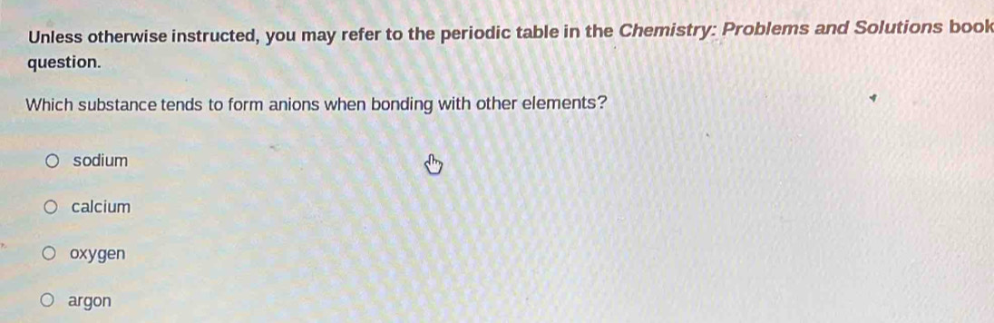 Unless otherwise instructed, you may refer to the periodic table in the Chemistry: Problems and Solutions book
question.
Which substance tends to form anions when bonding with other elements?
sodium
calcium
oxygen
argon