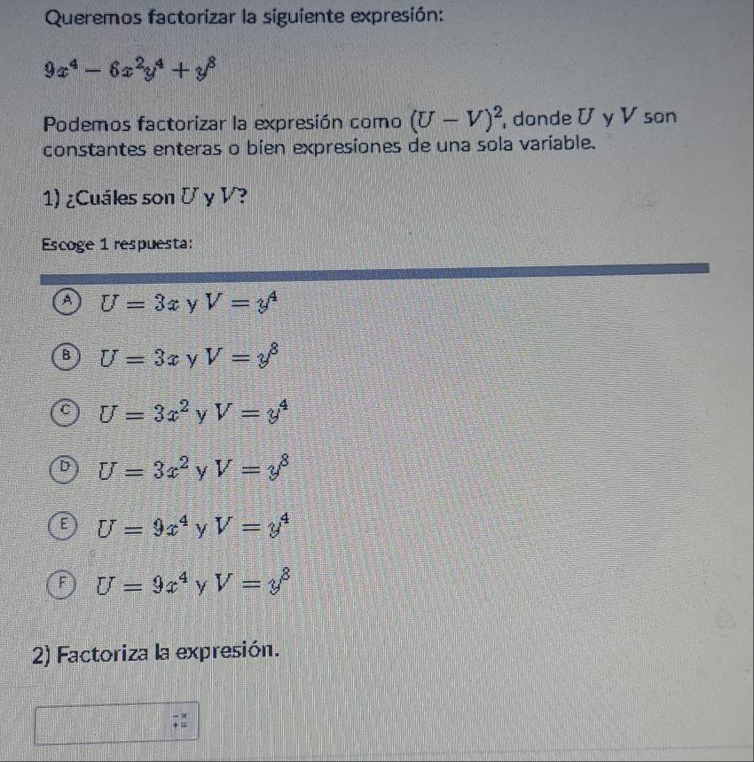 Queremos factorizar la siguiente expresión:
9x^4-6x^2y^4+y^8
Podemos factorizar la expresión como (U-V)^2 , donde U y V son
constantes enteras o bien expresiones de una sola varíable.
1) ¿Cuáles son Γ y V?
Escoge 1 respuesta:
A U=3x y V=y^4
U=3x y V=y^8
U=3x^2 y V=y^4
U=3x^2 y V=y^8
U=9x^4 y V=y^4
F U=9x^4 y V=y^8
2) Factoriza la expresión.