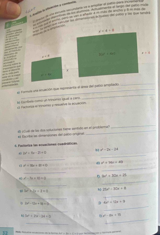 Analiza la situación y contesta.
El director de una escuela secundaria va a ampliar el patío para incrementa
las actividades deportivas de los alumnos. Actualmente el largo del patio mide
enferrnecades Las 4 m más que el ancho, pero se van a añadir 4 m más de ancho y 8 m más de
la capacidad ouéden alectar largo. Se tienen que calcular las dimensiones actuales del patio y las que tendrá
después de la ampliación
adolescentes de las y los
eso, el Instituto plenamente: por désarrollarse pars crecer y
aconseja e (IMUUVE) to ls Juventud  Mexcano de
en tu vida para tiene el deporte importancia que informa sobre la
_
enfermedades. prevenir futuras condición y así estar en la mejor
a) Formula una ecuación que represente el área del patio ampliado.
b) Escríbela como un trinomio igual a cero.
_
c) Factoriza el trinomio y resuelve la ecuación.
d) ¿Cuál de las dos soluciones tiene sentido en el problema?
_
e) Escribe las dimensiones del patio original.
6. Factoriza las ecuaciones cuadráticas.
b) x^2-2x-24
_
a) 2x^2+11x-21=0
_
d) x^2+14x+49
_
c) x^2+18x+81=0
_
e) x^2-7x+10=0
f) 9x^2+30x+25
_
_
g) 3x^2+7x+2=0
h) 25x^2-30x+8
_
_
_
i) 2x^2-12x+18=0 j) 4x^2+12x+9
_
k) 3x^2+21x-24=0 1) x^2-8x+15
_
_
32 PDA: Resuelve ecuaciones de la forma Ax^2+Bx+C!= 0 O por factorzación y fórmula general.