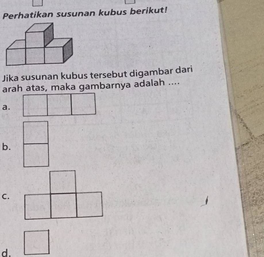 Perhatikan susunan kubus berikut! 
Jika susunan kubus tersebut digambar dari 
arah atas, maka gambarnya adalah .... 
a. 
b. 
C. 
d.