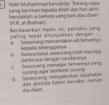 Nabi Muhammad bersabda, “Barang siapa
yang beriman kepada Allah dan hari akhir,
hendaklah ia berkata yang baik atau diam.”
(H.R. al-Bukhari).
Berdasarkan hadis ini, perilaku yang
paling tepat ditunjukkan dengan ....
a. Seseorang menceritakan aib temannya
kepada tetangganya.
b. Karena kesal, seseorang tidak mau lagi
berbicara dengan saudaranya.
c. Seseorang menegur temannya yang
curang agar berhenti curang.
d. Seseorang menyaksikan kejahatan
dan diminta hakim bersaksi, namun
dia diam.