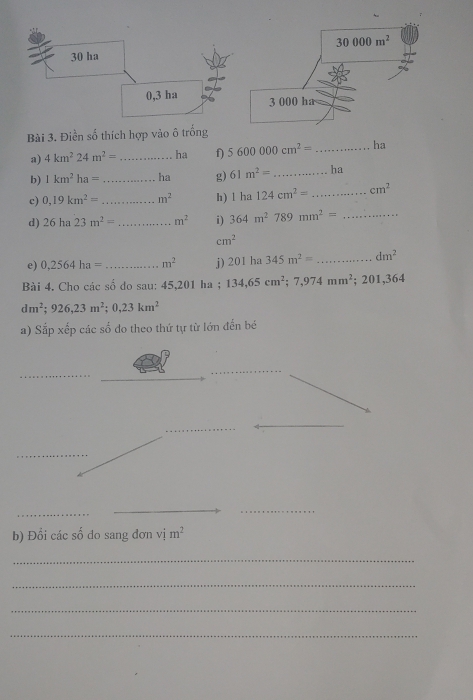 Điền số thích h
a) 4km^224m^2= _ha f) 5600000cm^2= _ha
b) 1km^2ha= _ ha g) 61m^2= _ ha
c) 0,19km^2= _ m^2 h) I ha 124cm^2= _ cm^2
d) 26ha23m^2= _ m^2 i) 364m^2789mm^2= _
cm^2
e) 0,2564ha= _ m^2 j) 201hz 345m^2= _ dm^2
Bài 4. Cho các số do sau: 45,201 ha ; 134,65cm^2;7,974mm^2;201,364
dm^2;926,23m^2;0,23km^2
a) Sắp xếp các số đo theo thứ tự từ lớn đến bé
_
_
_
_
_
_
_
__
b) Đổi các shat O do sang dơn vim^2
_
_
_
_