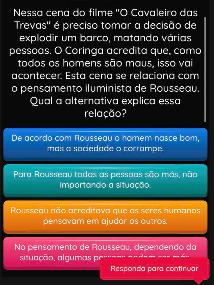 Nessa cena do filme ''O Cavaleiro das
Trevas'' é preciso tomar a decisão de
explodir um barco, matando várias
pessoas. O Coringa acredita que, como
todos os homens são maus, isso vai
acontecer. Esta cena se relaciona com
o pensamento iluminista de Rousseau.
Qual a alternativa explica essa
relação?
De acordo com Rousseau o homem nasce bom,
mas a sociedade o corrompe.
Para Rousseau todas as pessoas são más, não
importando a situação.
Rousseau não acreditava que os seres humanos
pensavam em ajudar os outros.
No pensamento de Rousseau, dependendo da
situação, algumas peço
Responda para continuar