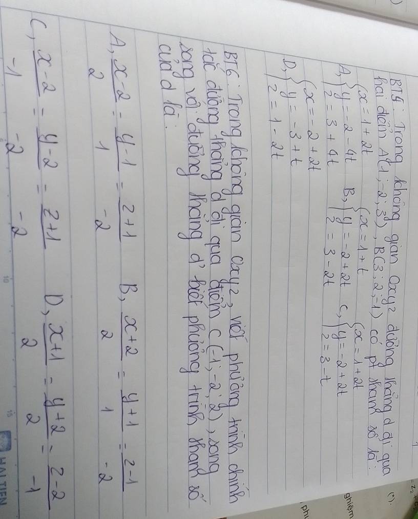 BT4: Trong Chong giān Oxye dòng lhāng d di quó
hai denn A(1,-2;3), B(3;2;-1) có of sham s lā:
A, beginarrayl x=1+2t y=-2-4t 2=3+4tendarray. B, beginarrayl x=1+t y=-2+2t z=3-2tendarray. c, beginarrayl x=1+2t y=-2+2t 2=3-tendarray.
D beginarrayl x=-2+2t y=-3+t 2=1-2tendarray.
BTS Trong Cchong guàn cay2, wéǐ phuǒng tinn chinn
tac duòng thoing d qi quā shon C(-1,-2,2) , song
zong vi àuōng lhcng d bver phcong tinn dhan? só
cd d la.
B,
A,  (x-2)/2 = (y-1)/1 = (z+1)/-2   (x+2)/2 = (y+1)/1 = (z-1)/-2 
C)  (x-2)/-1 = (y-2)/-2 = (z+1)/-2 
D,  (x+1)/2 = (y+2)/2 = (z-2)/-1 