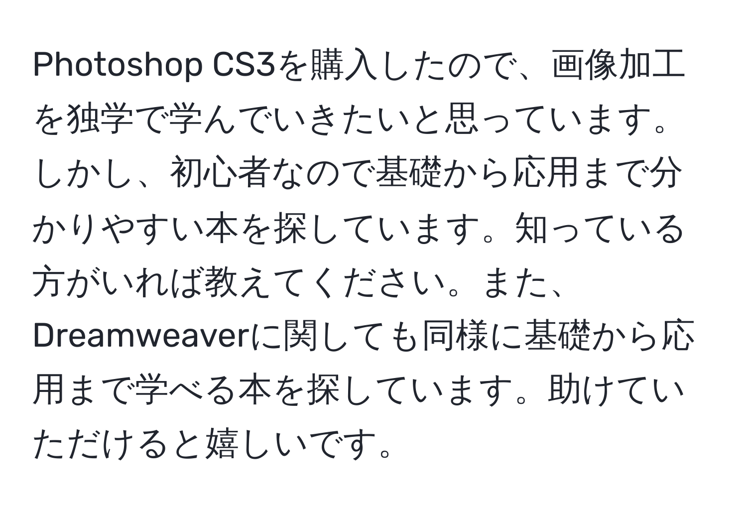 Photoshop CS3を購入したので、画像加工を独学で学んでいきたいと思っています。しかし、初心者なので基礎から応用まで分かりやすい本を探しています。知っている方がいれば教えてください。また、Dreamweaverに関しても同様に基礎から応用まで学べる本を探しています。助けていただけると嬉しいです。