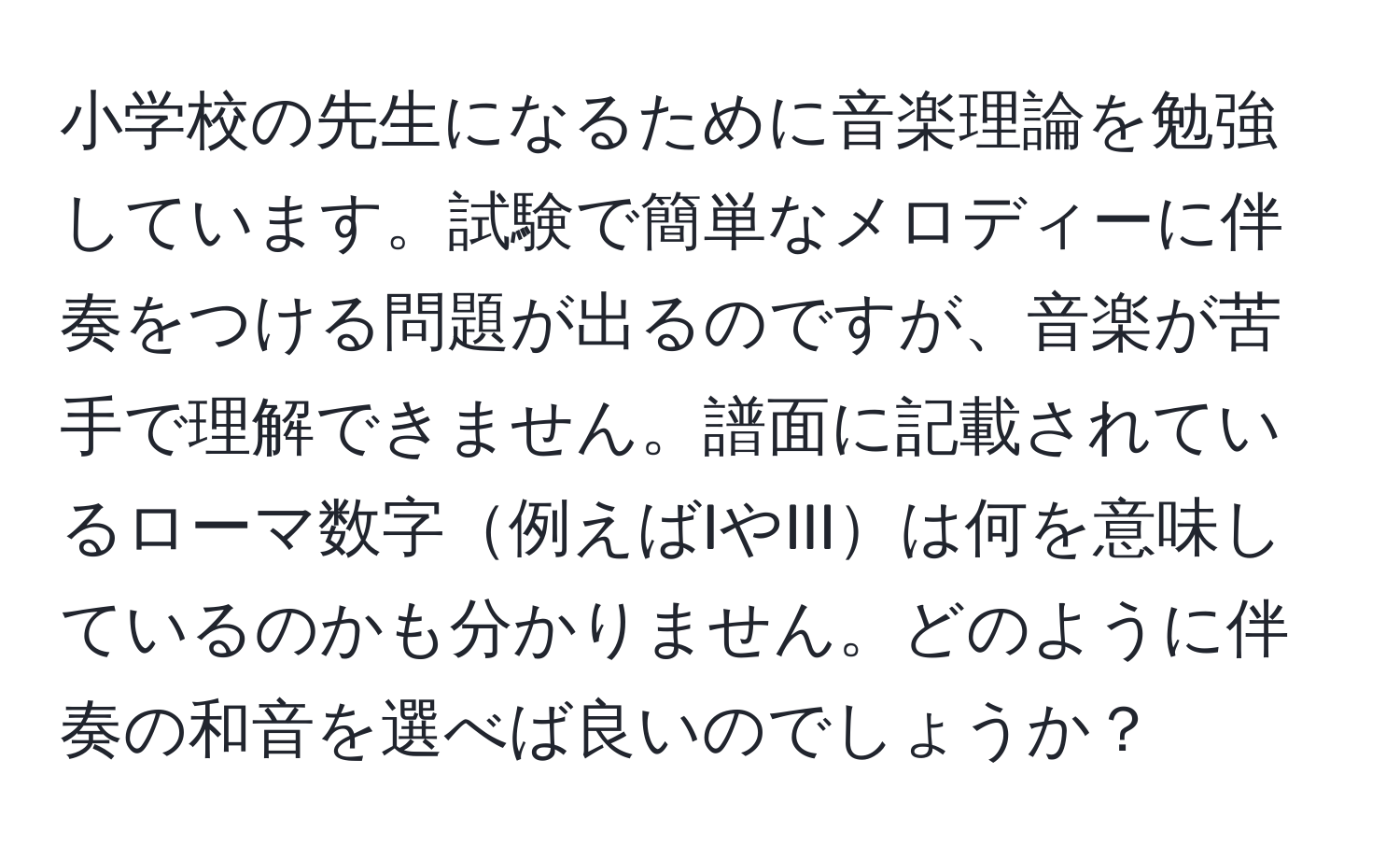 小学校の先生になるために音楽理論を勉強しています。試験で簡単なメロディーに伴奏をつける問題が出るのですが、音楽が苦手で理解できません。譜面に記載されているローマ数字例えばIやIIIは何を意味しているのかも分かりません。どのように伴奏の和音を選べば良いのでしょうか？