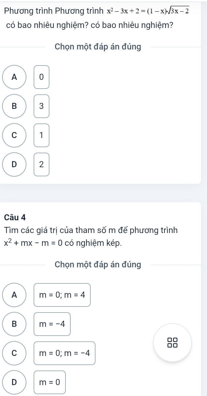 Phương trình Phương trình x^2-3x+2=(1-x)sqrt(3x-2)
có bao nhiêu nghiệm? có bao nhiêu nghiệm?
Chọn một đáp án đúng
A 0
B 3
C 1
D 2
Câu 4
Tìm các giá trị của tham số m để phương trình
x^2+mx-m=0 có nghiệm kép.
Chọn một đáp án đúng
A m=0; m=4
B m=-4
C m=0; m=-4
D m=0