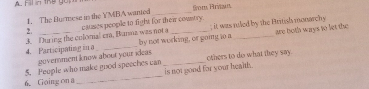 Fill in the gaps
1. The Burmese in the YMBA wanted _from Britain.
2. causes people to fight for their country.
3. During the colonial era, Burma was not a ; it was ruled by the British monarchy.
4. Participating in a_ by not working, or going to a _are both ways to let the
government know about your ideas.
_
5. People who make good speeches can _others to do what they say.
is not good for your health.
6. Going on a