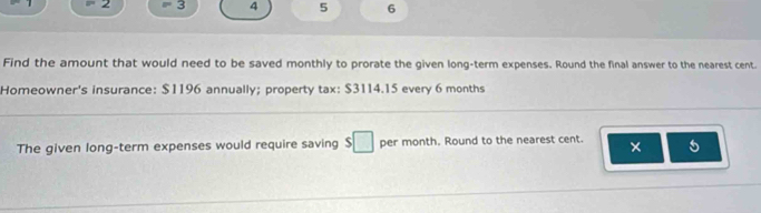 2 =3 4 5 6 
Find the amount that would need to be saved monthly to prorate the given long-term expenses. Round the final answer to the nearest cent. 
Homeowner's insurance: $1196 annually; property tax: $3114.15 every 6 months
The given long-term expenses would require saving $ □ per month. Round to the nearest cent. × 5