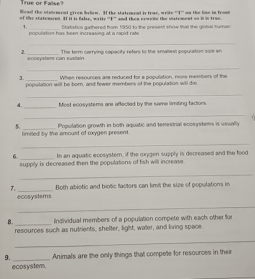 True or False? 
Read the statement given below. If the statement is true, write “T” on the line in front 
of the statement. If it is false, write “F” and then rewrite the statement so it is true. 
1. _Statistics gathered from 1950 to the present show that the giobal human 
population has been increasing at a rapid rate. 
_ 
2. _The term carrying capacity refers to the smallest population size an 
ecosystem can sustain. 
_ 
3. _When resources are reduced for a population, more members of the 
population will be born, and fewer members of the population will die. 
_ 
4. _Most ecosystems are affected by the same limiting factors. 
_ 
5. _Population growth in both aquatic and terrestrial ecosystems is usually 
limited by the amount of oxygen present. 
_ 
6. _In an aquatic ecosystem, if the oxygen supply is decreased and the food 
supply is decreased then the populations of fish will increase. 
_ 
7. _Both abiotic and biotic factors can limit the size of populations in 
ecosystems 
_ 
_ 
8. Individual members of a population compete with each other for 
resources such as nutrients, shelter, light, water, and living space. 
_ 
9. _Animals are the only things that compete for resources in their 
ecosystem.