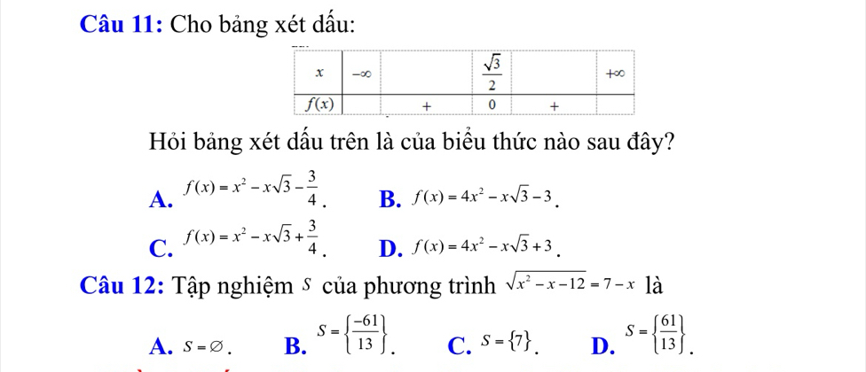 Cho bảng xét dấu:
Hỏi bảng xét dấu trên là của biểu thức nào sau đây?
A. f(x)=x^2-xsqrt(3)- 3/4 . B. f(x)=4x^2-xsqrt(3)-3.
C. f(x)=x^2-xsqrt(3)+ 3/4 . D. f(x)=4x^2-xsqrt(3)+3.
Câu 12: Tập nghiệm ⑤ của phương trình sqrt(x^2-x-12)=7-x1dot a
A. S=varnothing . B. S=  (-61)/13  . C. S= 7 . D. S=  61/13  _.