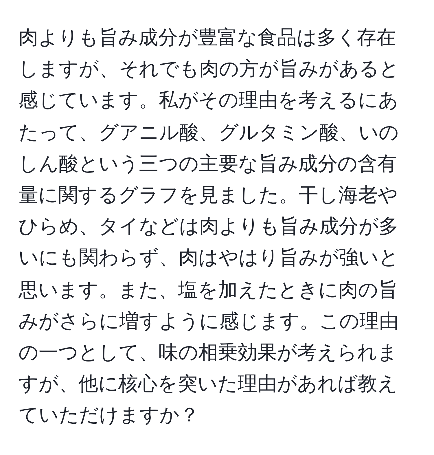 肉よりも旨み成分が豊富な食品は多く存在しますが、それでも肉の方が旨みがあると感じています。私がその理由を考えるにあたって、グアニル酸、グルタミン酸、いのしん酸という三つの主要な旨み成分の含有量に関するグラフを見ました。干し海老やひらめ、タイなどは肉よりも旨み成分が多いにも関わらず、肉はやはり旨みが強いと思います。また、塩を加えたときに肉の旨みがさらに増すように感じます。この理由の一つとして、味の相乗効果が考えられますが、他に核心を突いた理由があれば教えていただけますか？