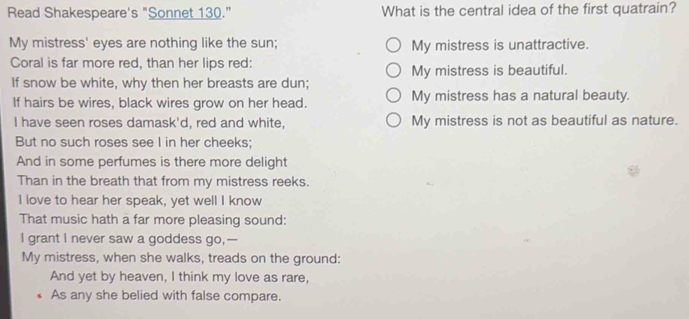 Read Shakespeare's "Sonnet 130.” What is the central idea of the first quatrain?
My mistress' eyes are nothing like the sun; My mistress is unattractive.
Coral is far more red, than her lips red:
My mistress is beautiful.
If snow be white, why then her breasts are dun;
If hairs be wires, black wires grow on her head. My mistress has a natural beauty.
I have seen roses damask'd, red and white, My mistress is not as beautiful as nature.
But no such roses see I in her cheeks;
And in some perfumes is there more delight
Than in the breath that from my mistress reeks.
I love to hear her speak, yet well I know
That music hath a far more pleasing sound:
I grant I never saw a goddess go,—
My mistress, when she walks, treads on the ground:
And yet by heaven, I think my love as rare,
As any she belied with false compare.