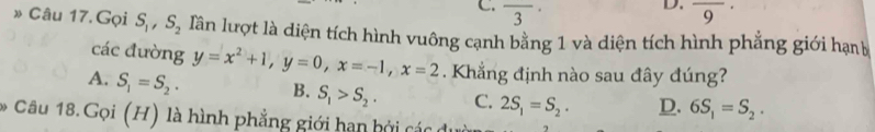 overline 3 overline 9·
» Câu 17. Gọi S_1, S_2 lần lượt là diện tích hình vuông cạnh bằng 1 và diện tích hình phẳng giới hạn
các đường y=x^2+1, y=0, x=-1, x=2. Khẳng định nào sau đây đúng?
A. S_1=S_2. B. S_1>S_2. C. 2S_1=S_2. D. 6S_1=S_2. 
* Câu 18. Gọi (H) là hình phẳng giới hạn hởi các du