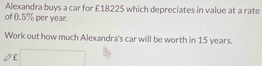 Alexandra buys a car for £18225 which depreciates in value at a rate 
of 0.5% per year. 
Work out how much Alexandra's car will be worth in 15 years.
£