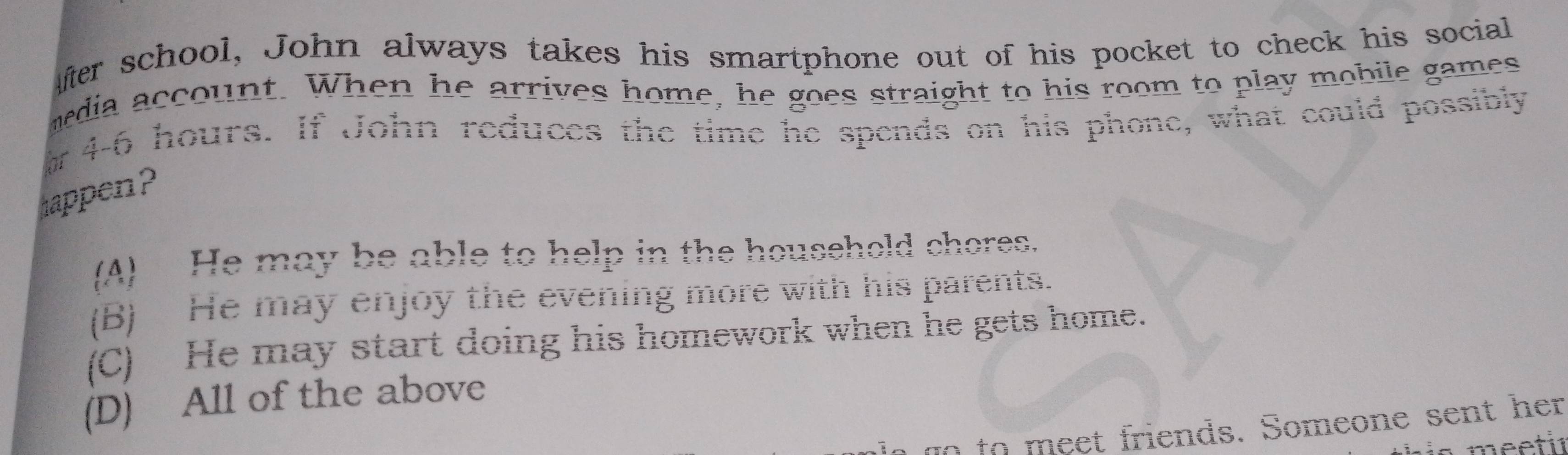 Afer school, John always takes his smartphone out of his pocket to check his social
media account. When he arrives home, he goes straight to his room to play mobile games
a 4-6 hours. If John reduces the time he spends on his phone, what could possibly
happen?
(A) He may be able to help in the household chores.
(B) He may enjoy the evening more with his parents.
(C) He may start doing his homework when he gets home.
(D) All of the above
go to m eet friends. Someone sent her