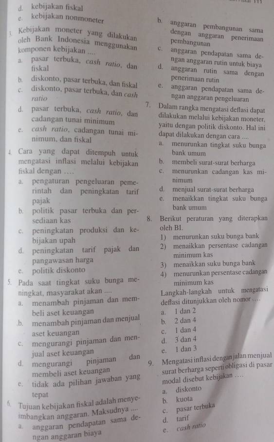 d. kebijakan fiskal
e. kebijakan nonmoneter
b. anggaran pembangunan sama
dengan anggaran penerimaan
Kebijakan moneter yang dilakukan pembangunan
oleh Bank Indonesia menggunakan c. anggaran pendapatan sama de-
komponen kebijakan ....
ngan anggaran rutin untuk biaya
a. pasar terbuka, cash ratio, dan d. anggaran rutin sama dengan
fiskal
penerimaan rutin
b. diskonto, pasar terbuka, dan fiskal e. anggaran pendapatan sama de
c. diskonto, pasar terbuka, dan cash ngan anggaran pengeluaran
ratio
7. Dalam rangka mengatasi deflasi dapat
d. pasar terbuka, cash ratio, dan dilakukan melalui kebijakan moneter.
cadangan tunai minimum yaitu dengan politik diskonto. Hal ini
e. cash ratio, cadangan tunai mi- dapat dilakukan dengan cara ....
nimum. dan fiskal a. menurunkan tingkat suku bunga
Cara yang dapat ditempuh untuk bank umum
mengatasi inflasi melalui kebijakan b. membeli surat-surat berharga
fiskal dengan .. c. menurunkan cadangan kas mi-
a. pengaturan pengeluaran peme- nimum
rintah dan peningkatan tarif d. menjual surat-surat berharga
pajak e. menaikkan tingkat suku bunga
b. politik pasar terbuka dan per- bank umum
sediaan kas 8. Berikut peraturan yang diterapkan
c. peningkatan produksi dan ke- oleh BI.
bijakan upah 1) menurunkan suku bunga bank
d. peningkatan tarif pajak dan 2) menaikkan persentase cadangan
pangawasan harga minimum kas
e. politik diskonto 3) menaikkan suku bunga bank
5. Pada saat tingkat suku bunga me- 4) menurunkan persentase cadangan
minimum kas
ningkat, masyarakat akan .... Langkah-langkah untuk mengatasi
a. menambah pinjaman dan mem- deflasi ditunjukkan oleh nomor ....
beli aset keuangan a. 1 dan 2.b. menambah pinjaman dan menjual b. 2 dan 4
aset keuangan
c. mengurangi pinjaman dan men- c. I dan 4 d. 3 dan 4
jual aset keuangan e. 1 dan 3
d. mengurangi pinjaman dan
membeli aset keuangan 9. Mengatasi inflasi dengan jalan menjual
e. tidak ada pilihan jawaban yang surat berharga seperti obligasi di pasar
modal disebut kebijakan …   
a. diskonto
tepat
6. Tujuan kebijakan fiskal adalah menye- b. kuota
imbangkan anggaran. Maksudnya .... c. pasar terbuka
a anggaran pendapatan sama de- d. tarif
e. cash ratio
ngan anggaran biaya