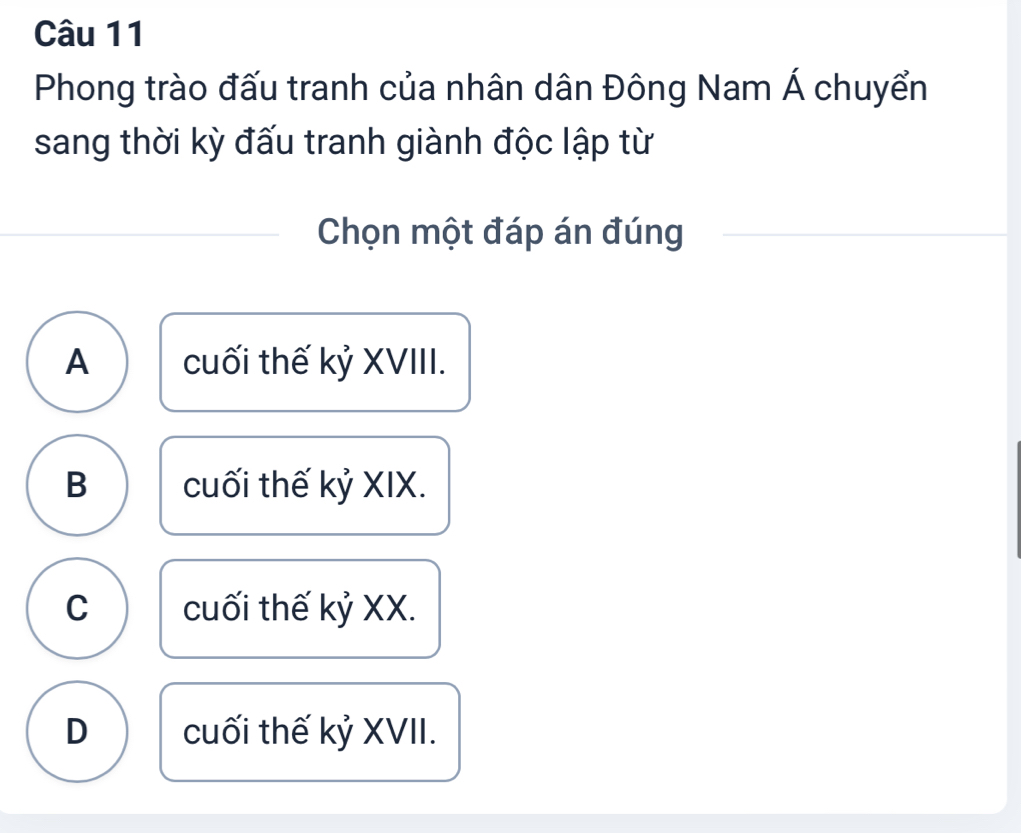 Phong trào đấu tranh của nhân dân Đông Nam Á chuyển
sang thời kỳ đấu tranh giành độc lập từ
Chọn một đáp án đúng
A cuối thế kỷ XVIII.
B cuối thế kỷ XIX.
C cuối thế kỷ XX.
D cuối thế kỷ XVII.