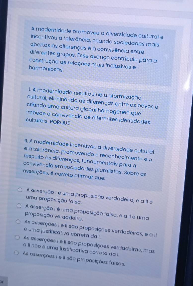 A modernidade promoveu a diversidade cultural e
incentivou a tolerância, criando sociedades mais
abertas às diferenças e à convivência entre
diferentes grupos. Esse avanço contribuiu para a
construção de relações mais inclusivas e
harmoniosas.
I. A modernidade resultou na uniformização
cultural, eliminando as diferenças entre os povos e
criando uma cultura global homogênea que
impede a convivência de diferentes identidades
culturais. PORQUE
II. A modernidade incentivou a diversidade cultural
e a tolerância, promovendo o reconhecimento e o
respeito às diferenças, fundamentais para a
convivência em sociedades pluralistas. Sobre as
asserções, é correto afirmar que:
A asserção I é uma proposição verdadeira, e a II é
uma proposição falsa.
A asserção I é uma proposição falsa, e a II é uma
proposição verdadeira.
As asserções I e II são proposições verdadeiras, e a II
é uma justificativa correta da I.
As asserções I e II são proposições verdadeiras, mas
a Il não é uma justificativa correta da I.
As asserções I e II são proposições falsas.
or