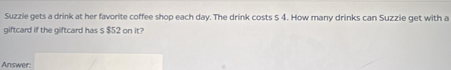 Suzzie gets a drink at her favorite coffee shop each day. The drink costs $ 4. How many drinks can Suzzie get with a 
giftcard if the giftcard has $ $52 on it? 
Answer: