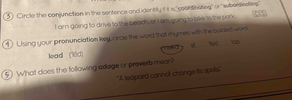 Circle the conjunction in the sentence and identify if it is 'coordinating'' or ''subordinating' 
I am going to drive to the beach, or I am going to bike to the park. as 
4 Using your pronunciation key, circle the word that rhymes with the bolded word. 
fed lap 
a ye 
lead ('lěd) 
5) What does the following adage or proverb mean? 
'A leopard cannof change its spots.'