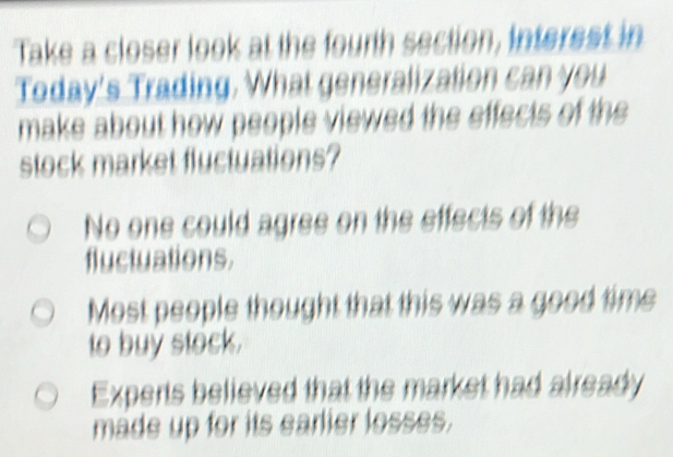 Take a closer look at the fourth section, interest in
Today's Trading. What generalization can you
make about how people viewed the effects of the
stock market fluctuations?
No one could agree on the effects of the
fluctuations.
Most people thought that this was a good time
to buy stock.
Experts believed that the market had already
made up for its earlier losses.