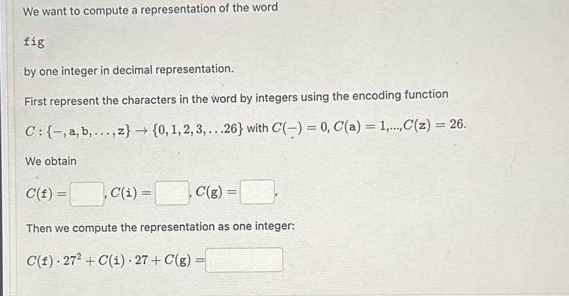 We want to compute a representation of the word 
fig 
by one integer in decimal representation. 
First represent the characters in the word by integers using the encoding function
C: -,a,b,...,z to  0,1,2,3,...26 with C(-)=0, C(a)=1,..., C(z)=26. 
We obtain
C(f)=□ , C(i)=□ , C(g)=□ , 
Then we compute the representation as one integer:
C(f)· 27^2+C(i)· 27+C(g)= □