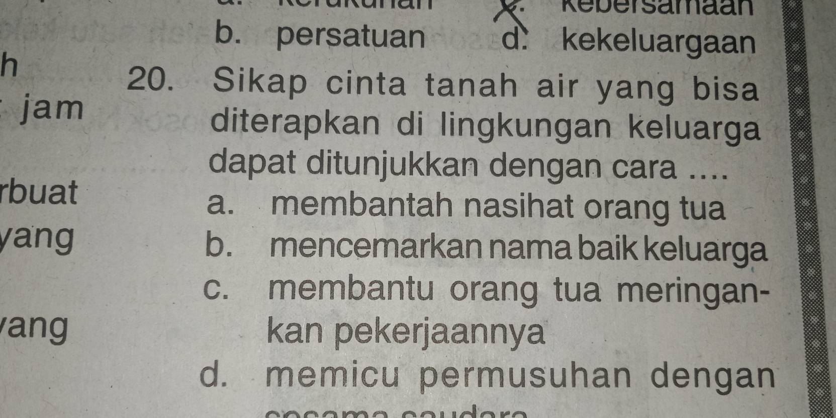 Rebersamaan
b. persatuan d. kekeluargaan
h
20. Sikap cinta tanah air yang bisa
jam a
diterapkan di lingkungan keluarga
dapat ditunjukkan dengan cara ....
rbuat
a. membantah nasihat orang tua
yang b. mencemarkan nama baik keluarga
c. membantu orang tua meringan-
ang kan pekerjaannya
d. memicu permusuhan dengan