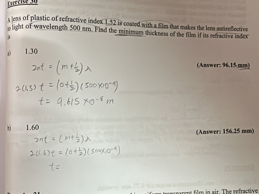 A lens of plastic of refractive index 1.52 is coated with a film that makes the lens antireflective
light of wavelength 500 nm. Find the minimum thickness of the film if its refractive index
is
3 1.30
(Answer: 96.15 mm)
b) 1.60
(Answer: 156.25 mm)
nsparent film in air. The refractive