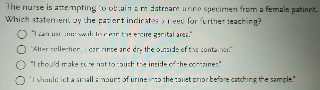 The nurse is attempting to obtain a midstream urine specimen from a female patient.
Which statement by the patient indicates a need for further teaching?
"I can use one swab to clean the entire genital area."
"After collection, I can rinse and dry the outside of the container."
"I should make sure not to touch the inside of the container."
"I should let a small amount of urine into the toilet prior before catching the sample."