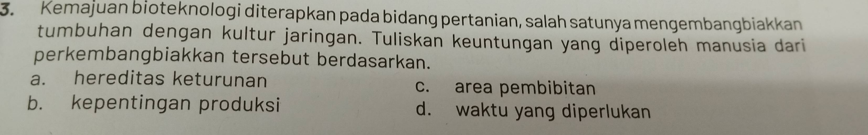 Kemajuan bioteknologi diterapkan pada bidang pertanian, salah satunya mengembangbiakkan
tumbuhan dengan kultur jaringan. Tuliskan keuntungan yang diperoleh manusia dari
perkembangbiakkan tersebut berdasarkan.
a. hereditas keturunan
c. area pembibitan
b. kepentingan produksi d. waktu yang diperlukan