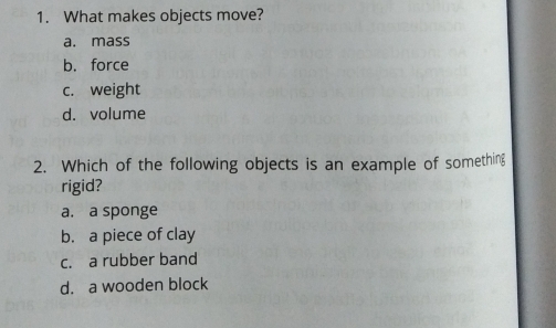 What makes objects move?
a. mass
b. force
c. weight
d. volume
2. Which of the following objects is an example of something
rigid?
a. a sponge
b. a piece of clay
c. a rubber band
d. a wooden block