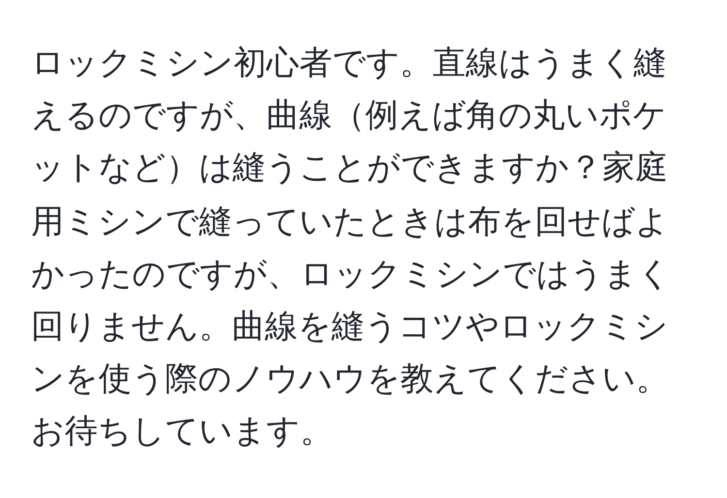 ロックミシン初心者です。直線はうまく縫えるのですが、曲線例えば角の丸いポケットなどは縫うことができますか？家庭用ミシンで縫っていたときは布を回せばよかったのですが、ロックミシンではうまく回りません。曲線を縫うコツやロックミシンを使う際のノウハウを教えてください。お待ちしています。