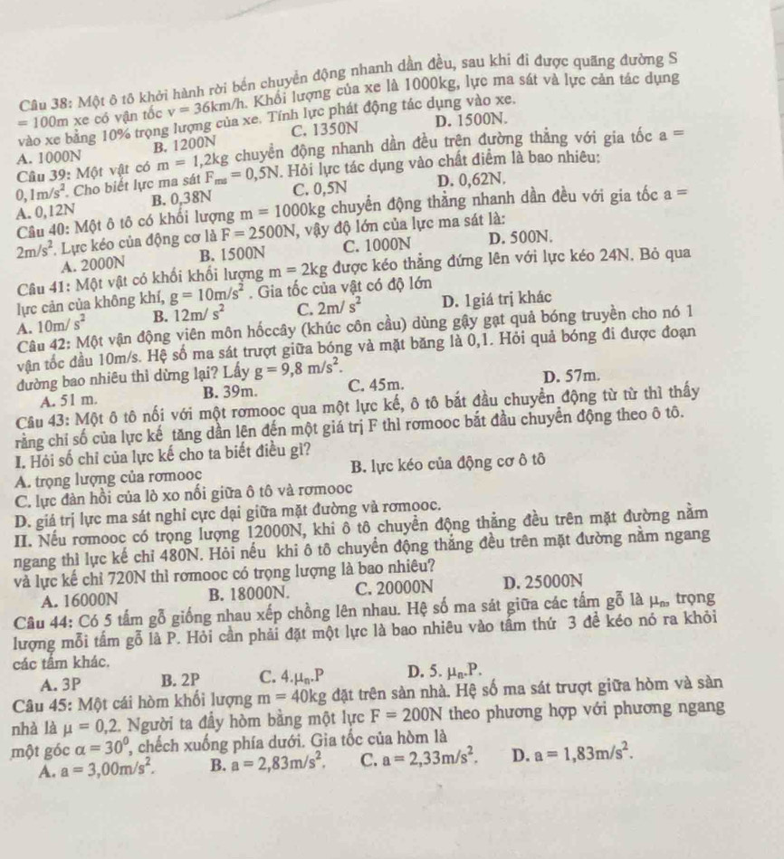 Một ô tô khởi hành rời bến chuyển động nhanh dần đều, sau khi đi được quãng đường S
=100m xe có vận tốc v=36km/h Khối lượng của xe là 1000kg, lực ma sát và lực cản tác dụng
D. 1500N.
vào xe bằng 10% trọng lượng của xe. Tính lực phát động tác dụng vào xe.
B. 1200N C. 1350N
Câu 39: Một vật có m=1,2kg chuyền động nhanh dần đều trện đường thẳng với gia tốc a=
A. 1000N
0,1m/s^2. Cho biết lực ma sát F_ms=0,5N. Hỏi lực tác dụng vào chất điểm là bao nhiêu:
A. 0,12N B. 0,38N C. 0,5N D. 0,62N.
Câu 40: Một ô tô có khối lượng m=1000kg chuyển động thằng nhanh dần đều với gia tốc a=
2m/s^2 Lực kéo của động cơ là F=2500N , vậy độ lớn của lực ma sát là:
A. 2000N B. 1500N C. 1000N D. 500N.
Câu 41: Một vật có khối khối lượng m=2kg được kéo thẳng đứng lên với lực kéo 24N, Bỏ qua
lực cản của không khí, g=10m/s^2. Gia tốc của vật có độ lớn
A. 10m/s^2 B. 12m/s^2 C. 2m/s^2 D. 1giá trị khác
Câu 42: Một vận động viên môn hốccây (khúc côn cầu) dùng gậy gạt quả bóng truyền cho nó 1
vận tốc đầu 10m/s. Hệ số ma sát trượt giữa bóng và mặt băng là 0,1. Hỏi quả bóng đi được đoạn
dường bao nhiêu thì dừng lại? Lấy g=9,8m/s^2.
A. 51 m. B. 39m. C. 45m. D. 57m.
Câu 43: Một ô tô nối với một rơmooc qua một lực kế, ô tô bắt đầu chuyển động từ từ thì thấy
rằng chỉ số của lực kế tăng dần lên đến một giá trị F thì rơmooc bắt đầu chuyển động theo ô tô.
I. Hỏi số chỉ của lực kế cho ta biết điều gì?
A. trọng lượng của rơmooc B. lực kéo của động cơ ô tô
C. lực đàn hồi của lò xo nối giữa ô tô và rơmooc
D. giá trị lực ma sát nghi cực dại giữa mặt đường và rơmooc.
III. Nếu rơmooc có trọng lượng 12000N, khi ô tô chuyền động thẳng đều trên mặt đường nằm
ngang thì lực kế chỉ 480N. Hỏi nếu khi ô tô chuyển động thắng đều trên mặt đường nằm ngang
và lực kế chỉ 720N thì romooc có trọng lượng là bao nhiêu?
A. 16000N B. 18000N. C. 20000N D. 25000N
Câu 44: Có 5 tấm gỗ giống nhau xếp chồng lên nhau. Hệ số ma sát giữa các tấm gỗ là μầ trọng
lượng mỗi tấm gỗ là P. Hỏi cần phải đặt một lực là bao nhiêu vào tấm thứ 3 đề kéo nó ra khỏi
các tầm khác.
A. 3P B. 2P C. 4 mu _n.P D. 5. mu _n.P.
Câu 45: Một cái hòm khổi lượng m=40kg đặt trên sản nhà. Hệ số ma sát trượt giữa hòm và sản
nhà là mu =0,2 2. Người ta đầy hòm bằng một lực F=200N theo phương hợp với phương ngang
một góc alpha =30° , chếch xuống phía dưới. Gia tốc của hòm là
A. a=3,00m/s^2. B. a=2,83m/s^2. C. a=2,33m/s^2. D. a=1,83m/s^2.
