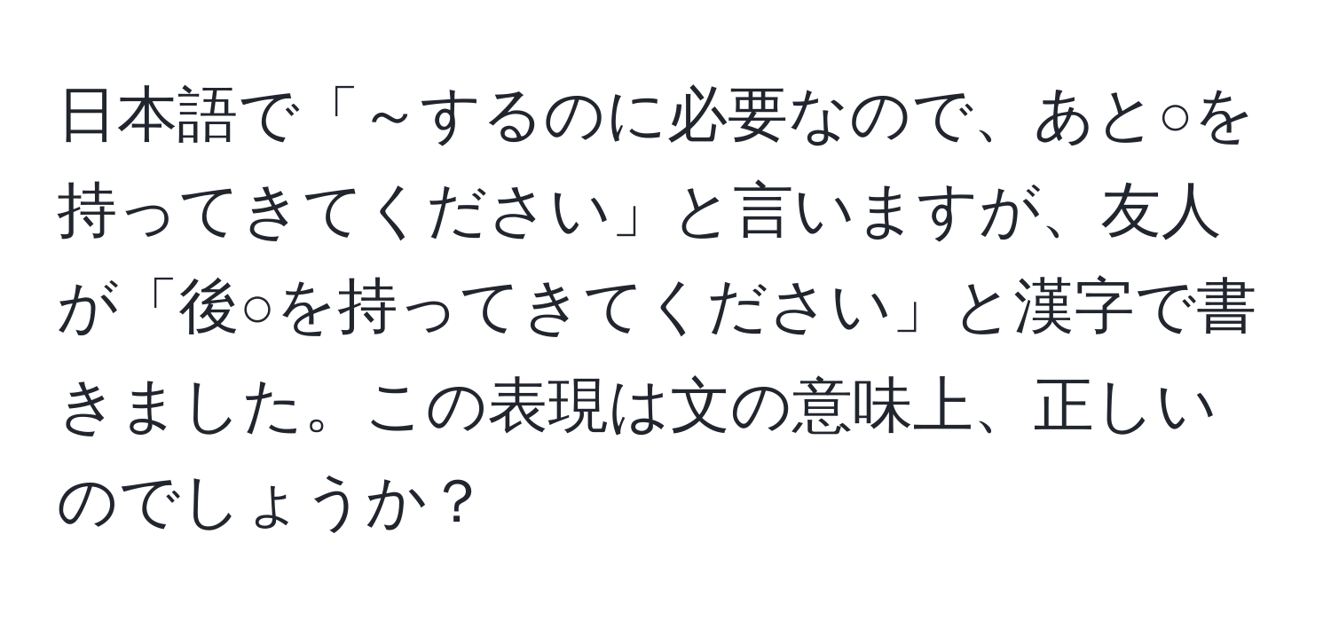 日本語で「～するのに必要なので、あと○を持ってきてください」と言いますが、友人が「後○を持ってきてください」と漢字で書きました。この表現は文の意味上、正しいのでしょうか？