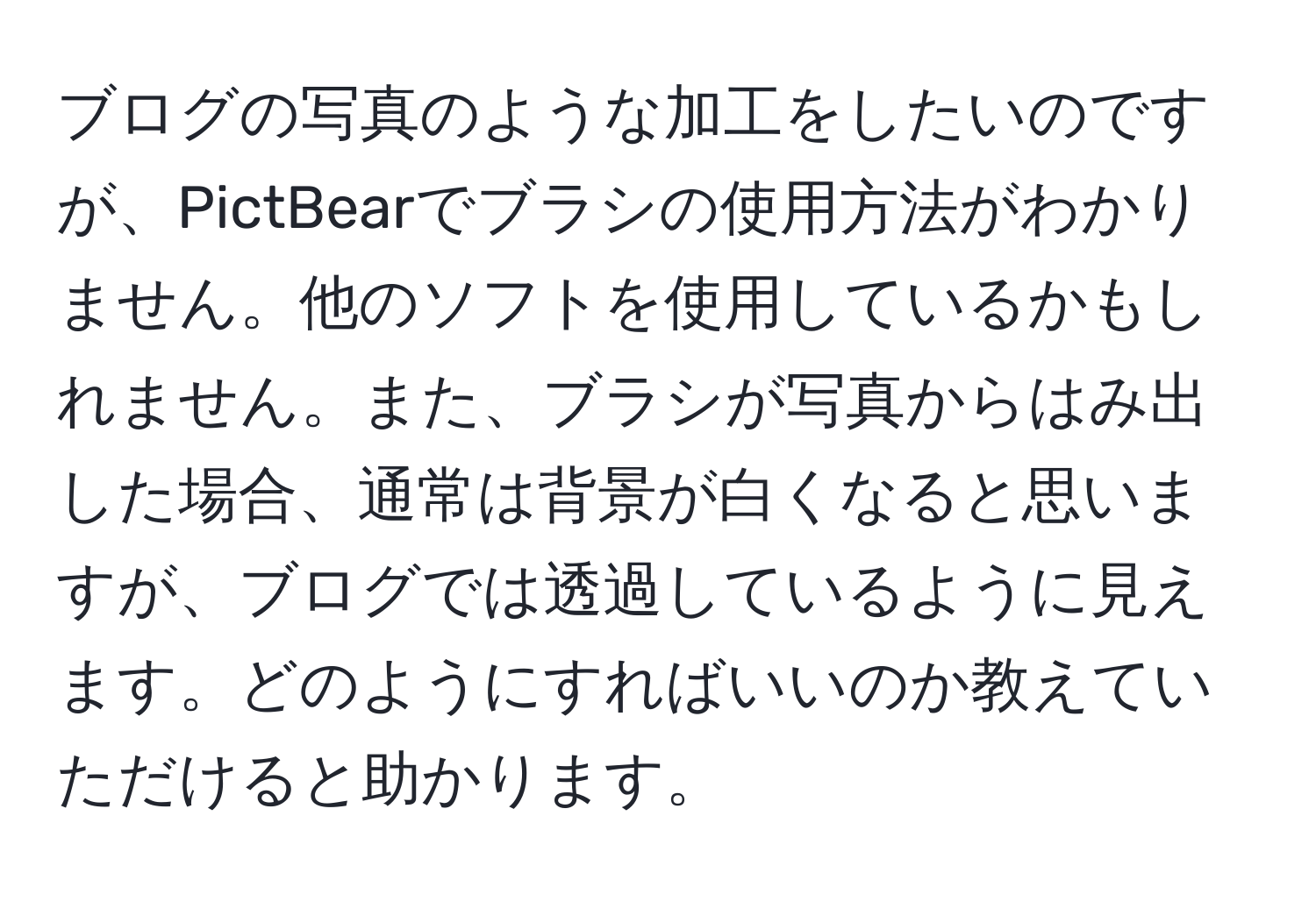 ブログの写真のような加工をしたいのですが、PictBearでブラシの使用方法がわかりません。他のソフトを使用しているかもしれません。また、ブラシが写真からはみ出した場合、通常は背景が白くなると思いますが、ブログでは透過しているように見えます。どのようにすればいいのか教えていただけると助かります。