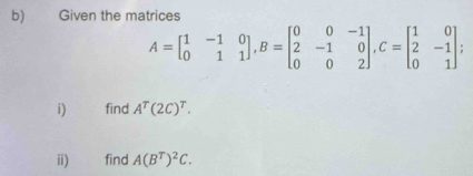 Given the matrices
A=beginbmatrix 1&-1&0 0&1&1endbmatrix , B=beginbmatrix 0&0&-1 2&-1&0 0&0&2endbmatrix , C=beginbmatrix 1&0 2&-1 0&1endbmatrix
i) find A^T(2C)^T. 
ii) find A(B^T)^2C.