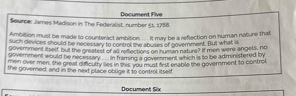 Document Five 
Source: James Madison in The Federalist, number 51, 1788. 
Ambition must be made to counteract ambition. . . . It may be a reflection on human nature that 
such devices should be necessary to control the abuses of government. But what is 
government itself, but the greatest of all reflections on human nature? If men were angels, no 
government would be necessary. . . . In framing a government which is to be administered by 
men over men, the great difficulty lies in this: you must first enable the government to control 
the governed; and in the next place oblige it to control itself. 
Document Six