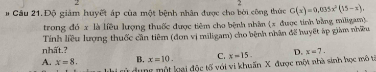 2
2
Câu 21.Độ giảm huyết áp của một bệnh nhân được cho bởi công thức G(x)=0,035x^2(15-x), 
trong đó x là liều lượng thuốc được tiêm cho bệnh nhân (x được tính bằng miligam).
Tính liều lượng thuốc cần tiêm (đơn vị miligam) cho bệnh nhân để huyết áp giảm nhiều
nhất.? D. x=7.
A. x=8.
B. x=10. C. x=15. 
cử dung một loại độc tố với vi khuẩn X được một nhà sinh học mô tả