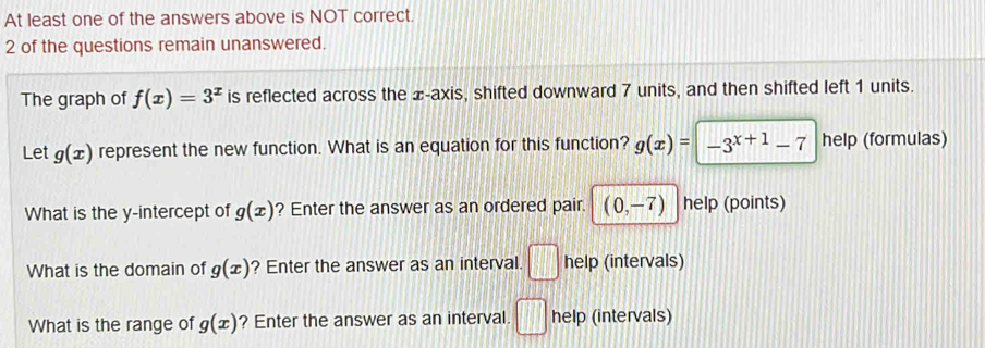 At least one of the answers above is NOT correct. 
2 of the questions remain unanswered. 
The graph of f(x)=3^x is reflected across the æ-axis, shifted downward 7 units, and then shifted left 1 units. 
Let g(x) represent the new function. What is an equation for this function? g(x)= | -3^(x+1)-7 help (formulas) 
What is the y-intercept of g(x) ? Enter the answer as an ordered pair. (0,-7) help (points) 
What is the domain of g(x) ? Enter the answer as an interval. □ help (intervals) 
What is the range of g(x) ? Enter the answer as an interval. □ help (intervals)