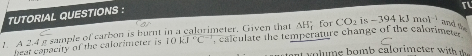 TUTORIAL QUESTIONS : 
TL 
1. A 2.4 g sample of carbon is burnt in a calorimeter. Given that △ H for CO_2 is -394kJmol^(-1) and the 
heat capacity of the calorimeter is 10kJ°C^(-1) , calculate the temperature change of the calorimeter. 
a o i t h