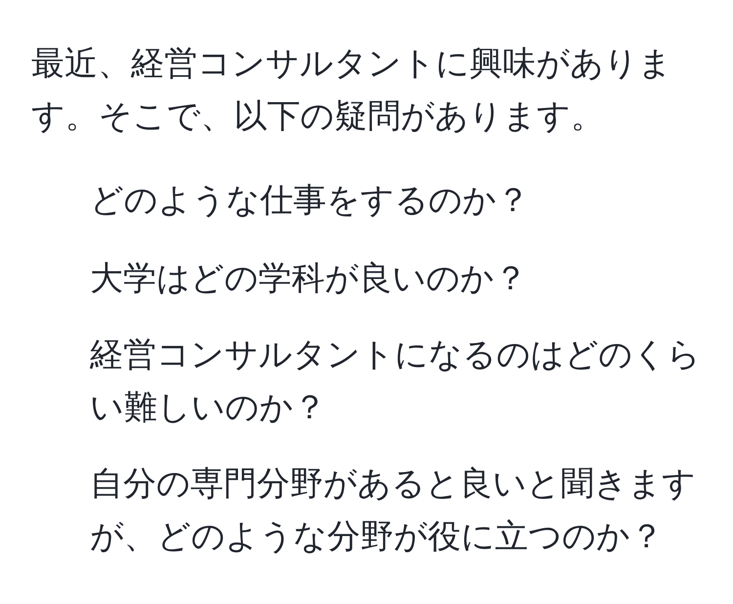 最近、経営コンサルタントに興味があります。そこで、以下の疑問があります。  
1. どのような仕事をするのか？  
2. 大学はどの学科が良いのか？  
3. 経営コンサルタントになるのはどのくらい難しいのか？  
4. 自分の専門分野があると良いと聞きますが、どのような分野が役に立つのか？