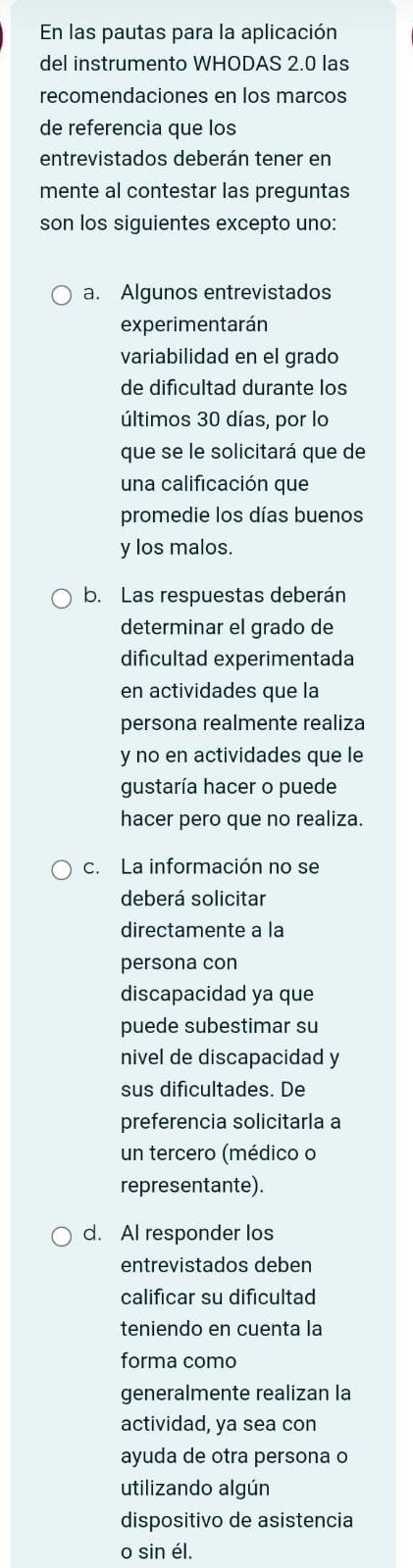 En las pautas para la aplicación 
del instrumento WHODAS 2.0 las 
recomendaciones en los marcos 
de referencia que los 
entrevistados deberán tener en 
mente al contestar las preguntas 
son los siguientes excepto uno: 
a. Algunos entrevistados 
experimentarán 
variabilidad en el grado 
de dificultad durante los 
últimos 30 días, por lo 
que se le solicitará que de 
una calificación que 
promedie los días buenos 
y los malos. 
b. Las respuestas deberán 
determinar el grado de 
dificultad experimentada 
en actividades que la 
persona realmente realiza 
y no en actividades que le 
gustaría hacer o puede 
hacer pero que no realiza. 
c. La información no se 
deberá solicitar 
directamente a la 
persona con 
discapacidad ya que 
puede subestimar su 
nivel de discapacidad y 
sus dificultades. De 
preferencia solicitarla a 
un tercero (médico o 
representante). 
d. AI responder los 
entrevistados deben 
calificar su dificultad 
teniendo en cuenta la 
forma como 
generalmente realizan la 
actividad, ya sea con 
ayuda de otra persona o 
utilizando algún 
dispositivo de asistencia 
o sin él.