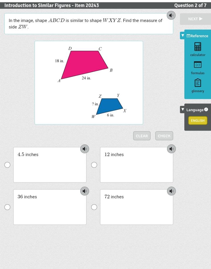 Introduction to Similar Figures - Item 20243 Question 2 of 7
In the image, shape ABCD is similar to shape WXYZ. Find the measure of NEXT▶
side ZW.
@Reference
calculator
(x)
formulas
glossary
Language 1
ENGLISH
CLEAR CHECK
4.5 inches 12 inches
36 inches 72 inches