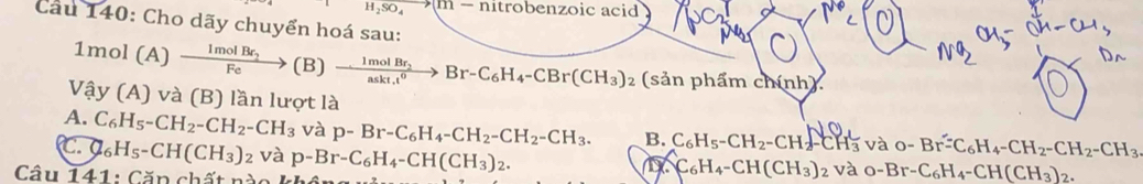 H_2SO_4to (m-nitrobenzoicaci d
Câu 140: Cho dãy chuyển hoá sau:
1mol(A)xrightarrow ImolBr_2( B) xrightarrow  1molBr_2 Br-C_6H_4-CBr(CH_3)_2(sin _3)_2(sin phdmchinh)
v hat ay(A)va (B) lần lượt là
A. C_6H_5-CH_2-CH_2-CH_3 và p-Br-C_6H_4-CH_2-CH_2-CH_3. B. C_6H_5-CH_2-CH_2-CH_3 và o-Br^2-C_6H_4-CH_2-CH_2-CH_3 . C_6H_5-CH(CH_3)_2 và p-Br-C_6H_4-CH(CH_3)_2. 
Câu 141: Căp chất nào
C_6H_4-CH(CH_3)_2 và o-Br-C_6H_4-CH(CH_3)_2.